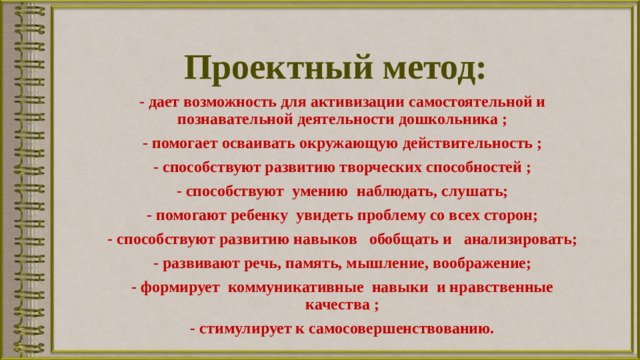 Проектный метод:   - дает возможность для активизации самостоятельной и познавательной деятельности дошкольника ; - помогает осваивать окружающую действительность ; - способствуют развитию творческих способностей ; - способствуют  умению  наблюдать, слушать; - помогают ребенку  увидеть проблему со всех сторон; - способствуют развитию навыков   обобщать и   анализировать; - развивают речь, память, мышление, воображение; - формирует  коммуникативные  навыки  и нравственные качества ; - стимулирует к самосовершенствованию.