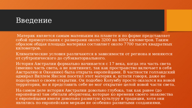 Введение   Материк является самым маленьким на планете и по форме представляет собой прямоугольник с размерами около 3200 на 4000 километров. Таким образом общая площадь материка составляет около 7700 тысяч квадратных километров. Климатические условия различаются в зависимости от региона и меняются от субтропического до субэкваториального. История Австралии формально начинается с 17 века, когда эта часть света (именно часть света, а не континент, так как пространство включает в себя Австралию и Океанию) была открыта европейцами. В частности голландский адмирал Виллем Янсзон посетил этот материк и, кстати говоря, даже не подозревал о своем открытии. Он подобно Колумбу просто оказался на новой территории, но и представить себе не мог открытие целой новой части света. На самом деле история Австралии довольно глубока, так как ранее (до европейцев) там обитали аборигены, которые ко времени своего знакомства с европейцами имели довольно развитую культуру и традиции, хотя они являлись по европейским меркам не особенно развитыми созданиями.