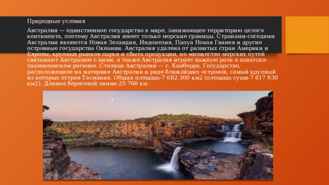 Природные условия Австралия — единственное государство в мире, занимающее территорию целого континента, поэтому Австралия имеет только морские границы. Странами-соседями Австралии являются Новая Зеландия, Индонезия, Папуа Новая Гвинея и другие островные государства Океании. Австралия удалена от развитых стран Америки и Европы, крупных рынков сырья и сбыта продукции, но множество морских путей связывают Австралию с ними, а также Австралия играет важную роль в азиатско-тихоокеанском регионе. Столица Австралии — г. Канберра. Государство, расположенное на материке Австралия и ряде ближайших островов, самый крупный из которых остров Тасмания. Общая площадь-7 682 300 км2 (площадь суши-7 617 930 км2). Длинна береговой линии-25 760 км.