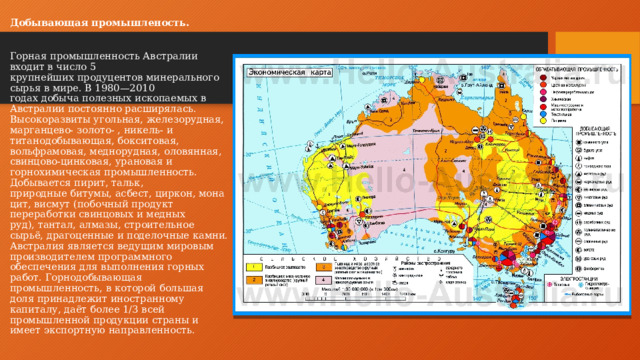 Добывающая промышленость.   Горная промышленность Австралии входит в число 5 крупнейших продуцентов минерального сырья в мире. В 1980—2010 годах добыча полезных ископаемых в Австралии постоянно расширялась. Высокоразвиты угольная, железорудная, марганцево- золото- , никель- и титанодобывающая, бокситовая, вольфрамовая, меднорудная, оловянная, свинцово-цинковая, урановая и горнохимическая промышленность. Добывается пирит, тальк, природные битумы, асбест, циркон, монацит, висмут (побочный продукт переработки свинцовых и медных руд), тантал, алмазы, строительное сырьё, драгоценные и поделочные камни. Австралия является ведущим мировым производителем программного обеспечения для выполнения горных работ. Горнодобывающая промышленность, в которой большая доля принадлежит иностранному капиталу, даёт более 1/3 всей промышленной продукции страны и имеет экспортную направленность.