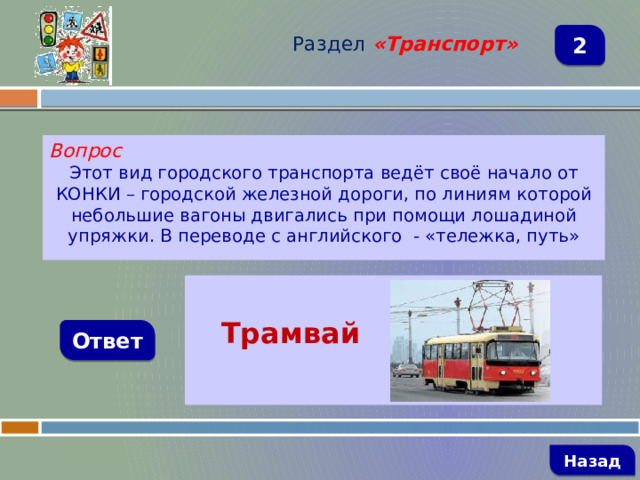 Раздел  «Транспорт» 2 Вопрос Этот вид городского транспорта ведёт своё начало от КОНКИ – городской железной дороги, по линиям которой небольшие вагоны двигались при помощи лошадиной упряжки. В переводе с английского - «тележка, путь»   Трамвай  Ответ   Назад