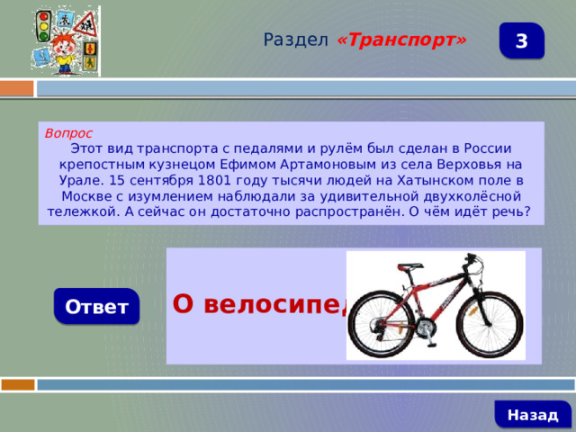 Раздел  «Транспорт» 3 Вопрос Этот вид транспорта с педалями и рулём был сделан в России крепостным кузнецом Ефимом Артамоновым из села Верховья на Урале. 15 сентября 1801 году тысячи людей на Хатынском поле в Москве с изумлением наблюдали за удивительной двухколёсной тележкой. А сейчас он достаточно распространён. О чём идёт речь?  О велосипеде Ответ   Назад