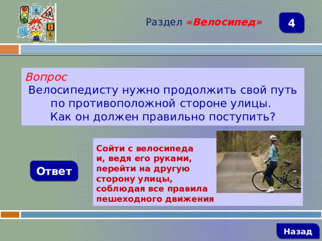 Раздел  «Велосипед» 4 Вопрос Велосипедисту нужно продолжить свой путь по противоположной стороне улицы. Как он должен правильно поступить?  Сойти с велосипеда и, ведя его руками, перейти на другую сторону улицы, соблюдая все правила пешеходного движения Ответ   Назад