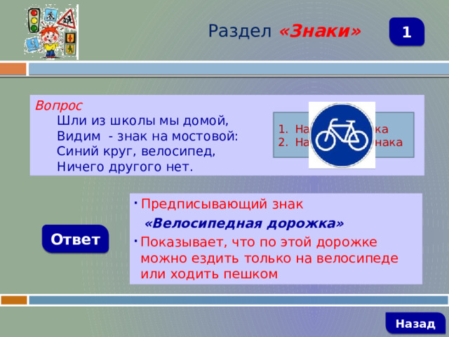 Раздел  «Знаки» 1 Вопрос Шли из школы мы домой, Видим - знак на мостовой: Синий круг, велосипед, Ничего другого нет. Название знака Назначение знака  Предписывающий знак  «Велосипедная дорожка» Показывает, что по этой дорожке можно ездить только на велосипеде или ходить пешком Ответ   Назад