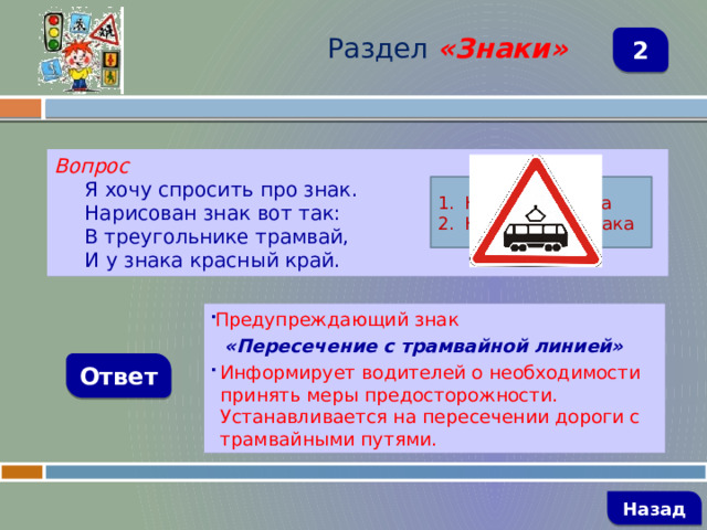 Раздел  «Знаки» 2 Вопрос Я хочу спросить про знак. Нарисован знак вот так: В треугольнике трамвай, И у знака красный край. Название знака Назначение знака Предупреждающий знак  «Пересечение с трамвайной линией» Информирует водителей о необходимости принять меры предосторожности. Устанавливается на пересечении дороги с трамвайными путями. Ответ   Назад