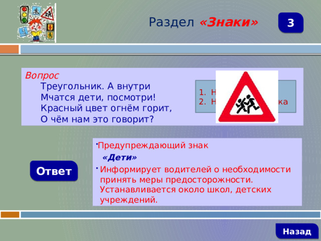 Раздел  «Знаки» 3 Вопрос Треугольник. А внутри Мчатся дети, посмотри! Красный цвет огнём горит, О чём нам это говорит? Название знака Назначение знака Предупреждающий знак  «Дети» Информирует водителей о необходимости принять меры предосторожности. Устанавливается около школ, детских учреждений. Ответ   Назад