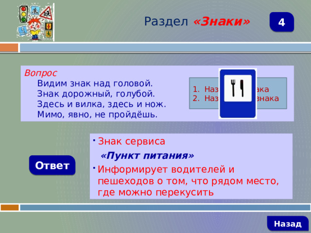 Раздел  «Знаки» 4 Вопрос Видим знак над головой. Знак дорожный, голубой. Здесь и вилка, здесь и нож. Мимо, явно, не пройдёшь. Название знака Назначение знака  Знак сервиса  «Пункт питания» Информирует водителей и пешеходов о том, что рядом место, где можно перекусить Ответ   Назад