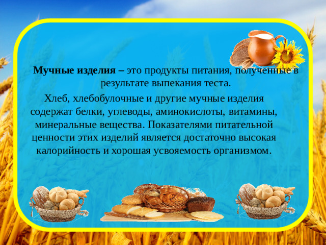 Мучные изделия – это продукты питания, полученные в результате выпекания теста.   Хлеб, хлебобулочные и другие мучные изделия содержат белки, углеводы, аминокислоты, витамины, минеральные вещества. Показателями питательной ценности этих изделий является достаточно высокая калорийность и хорошая усвояемость организмом.