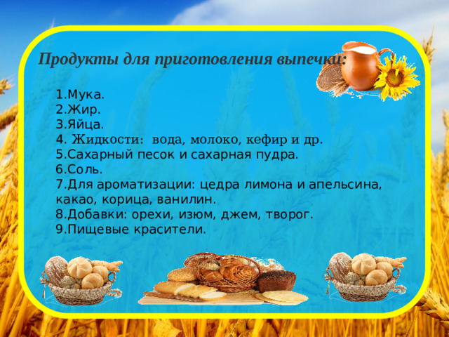 Продукты для приготовления выпечки: 1.Мука. 2.Жир. 3.Яйца. 4.  Жидкости:  вода, молоко, кефир и др.  5.Сахарный песок и сахарная пудра. 6.Соль. 7.Для ароматизации: цедра лимона и апельсина, какао, корица, ванилин. 8.Добавки: орехи, изюм, джем, творог. 9.Пищевые красители.