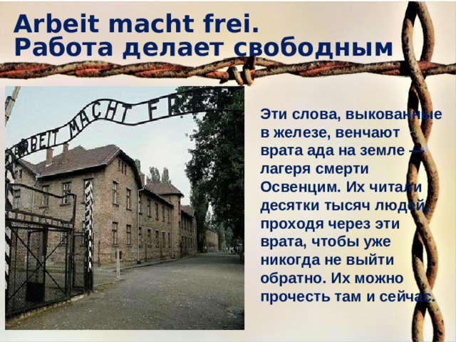 Arbeit macht frei.  Работа делает свободным Эти слова, выкованные в железе, венчают врата ада на земле — лагеря смерти Освенцим. Их читали десятки тысяч людей, проходя через эти врата, чтобы уже никогда не выйти обратно. Их можно прочесть там и сейчас.