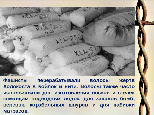 Фашисты перерабатывали волосы жертв Холокоста в войлок и нити. Волосы также часто использовали для изготовления носков и стелек командам подводных лодок, для запалов бомб, веревок, корабельных шнуров и для набивки матрасов.