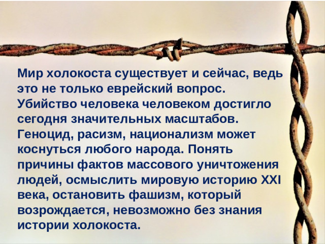 Мир холокоста существует и сейчас, ведь это не только еврейский вопрос. Убийство человека человеком достигло сегодня значительных масштабов. Геноцид, расизм, национализм может коснуться любого народа. Понять причины фактов массового уничтожения людей, осмыслить мировую историю XX I века, остановить фашизм, который возрождается, невозможно без знания истории холокоста.