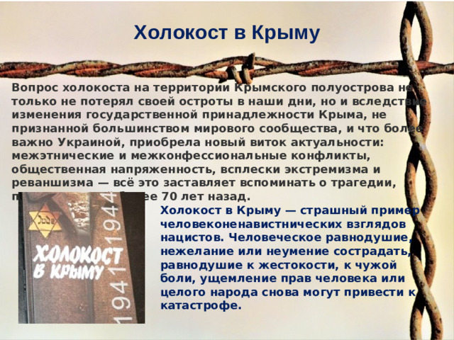 Холокост в Крыму Вопрос холокоста на территории Крымского полуострова не только не потерял своей остроты в наши дни, но и вследствие изменения государственной принадлежности Крыма, не признанной большинством мирового сообщества, и что более важно Украиной, приобрела новый виток актуальности: межэтнические и межконфессиональные конфликты, общественная напряженность, всплески экстремизма и реваншизма — всё это заставляет вспоминать о трагедии, произошедшей более 70 лет назад. Холокост в Крыму — страшный пример человеконенавистнических взглядов нацистов. Человеческое равнодушие, нежелание или неумение сострадать, равнодушие к жестокости, к чужой боли, ущемление прав человека или целого народа снова могут привести к катастрофе.