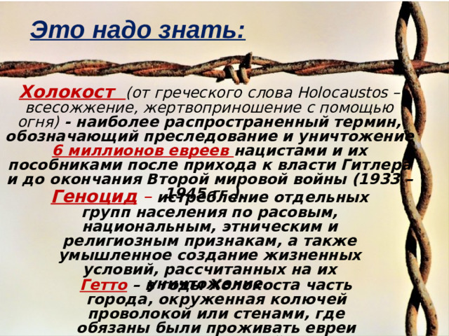 Это надо знать: Холокост (от греческого слова Holocaustos – всесожжение, жертвоприношение с помощью огня) - наиболее распространенный термин, обозначающий преследование и уничтожение 6 миллионов евреев нацистами и их пособниками после прихода к власти Гитлера и до окончания Второй мировой войны (1933 – 1945 гг.). Геноцид  –  истребление отдельных групп населения по расовым, национальным, этническим и религиозным признакам, а также умышленное создание жизненных условий, рассчитанных на их уничтожение.  Гетто  – в годы Холокоста часть города, окруженная колючей проволокой или стенами, где обязаны были проживать евреи из прилегающих районов.