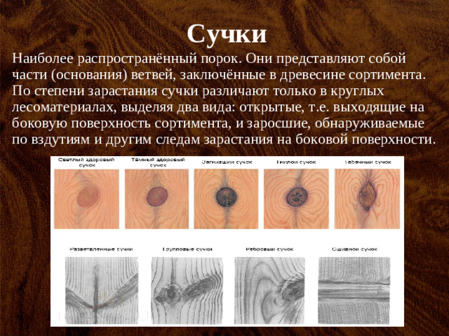 Сучки Наиболее распространённый порок. Они представляют собой части (основания) ветвей, заключённые в древесине сортимента. По степени зарастания сучки различают только в круглых лесоматериалах, выделяя два вида: открытые, т.е. выходящие на боковую поверхность сортимента, и заросшие, обнаруживаемые по вздутиям и другим следам зарастания на боковой поверхности.