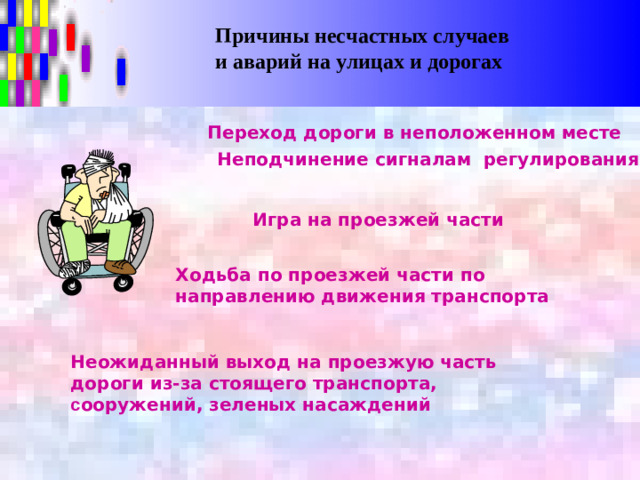 Причины несчастных случаев и аварий на улицах и дорогах Переход дороги в неположенном месте Неподчинение сигналам регулирования Игра на проезжей части Ходьба по проезжей части по направлению движения транспорта Неожиданный выход на проезжую часть дороги из-за стоящего транспорта, с ооружений, зеленых насаждений