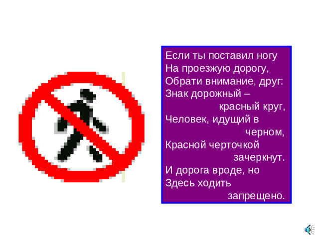 Если ты поставил ногу  На проезжую дорогу,  Обрати внимание, друг:  Знак дорожный –  красный круг,  Человек, идущий в  черном,  Красной черточкой  зачеркнут.  И дорога вроде, но  Здесь ходить  запрещено.