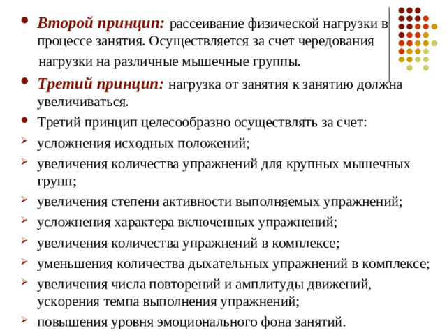 Второй принцип:  рассеивание физической нагрузки в процессе занятия. Осуществляется за счет чередования  нагрузки на различные мышечные группы. Третий принцип: нагрузка от занятия к занятию должна увеличиваться. Третий принцип целесообразно осуществлять за счет: усложнения исходных положений; увеличения количества упражнений для крупных мышечных групп; увеличения степени активности выполняемых упражнений; усложнения характера включенных упражнений; увеличения количества упражнений в комплексе; уменьшения количества дыхательных упражнений в комплексе; увеличения числа повторений и амплитуды движений, ускорения темпа выполнения упражнений; повышения уровня эмоционального фона занятий.