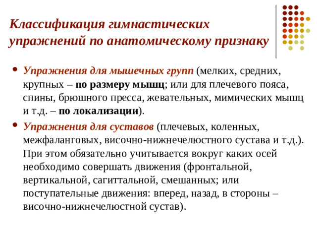 Классификация гимнастических упражнений по анатомическому признаку Упражнения для мышечных групп (мелких, средних, крупных – по размеру мышц ; или для плечевого пояса, спины, брюшного пресса, жевательных, мимических мышц и т.д. – по локализации ). Упражнения для суставов (плечевых, коленных, межфаланговых, височно-нижнечелюстного сустава и т.д.). При этом обязательно учитывается вокруг каких осей необходимо совершать движения (фронтальной, вертикальной, сагиттальной, смешанных; или поступательные движения: вперед, назад, в стороны – височно-нижнечелюстной сустав).