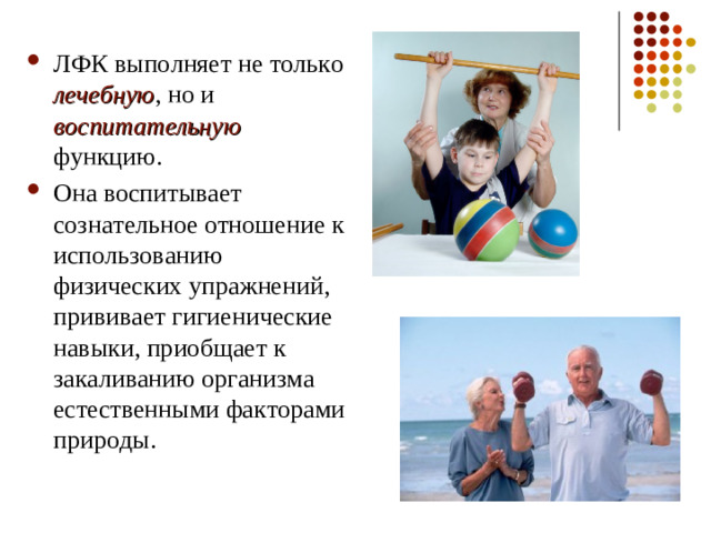 ЛФК выполняет не только лечебную , но и воспитательную функцию. Она воспитывает сознательное отношение к использованию физических упражнений, прививает гигиенические навыки, приобщает к закаливанию организма естественными факторами природы.