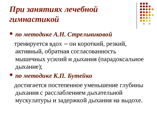 При занятиях лечебной гимнастикой по методике А.Н. Стрельниковой  тренируется вдох ‒ он короткий, резкий, активный, обратная согласованность мышечных усилий и дыхания (парадоксальное дыхание); по методике К.П. Бутейко  достигается постепенное уменьшение глубины дыхания с расслаблением дыхательной мускулатуры и задержкой дыхания на выдохе.