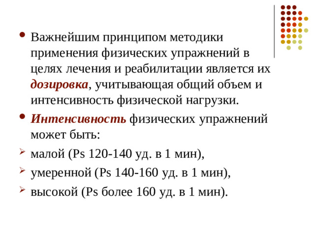 Важнейшим принципом методики применения физических упражнений в целях лечения и реабилитации является их дозировка , учитывающая общий объем и интенсивность физической нагрузки. Интенсивность физических упражнений может быть: малой ( Ps 120-140 уд. в 1 мин), умеренной ( Ps 140-160 уд. в 1 мин), высокой ( Ps более 160 уд. в 1 мин).