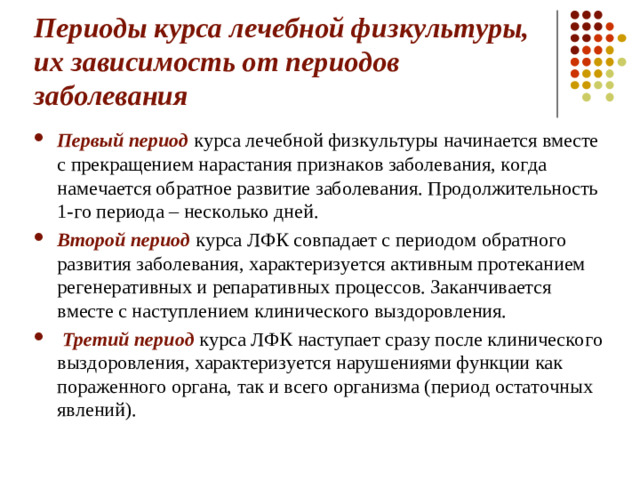 Периоды курса лечебной физкультуры, их зависимость от периодов заболевания Первый период курса лечебной физкультуры начинается вместе с прекращением нарастания признаков заболевания, когда намечается обратное развитие заболевания. Продолжительность 1-го периода – несколько дней. Второй период курса ЛФК совпадает с периодом обратного развития заболевания, характеризуется активным протеканием регенеративных и репаративных процессов. Заканчивается вместе с наступлением клинического выздоровления.   Третий период курса ЛФК наступает сразу после клинического выздоровления, характеризуется нарушениями функции как пораженного органа, так и всего организма (период остаточных явлений).  