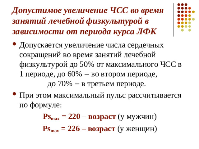 Допустимое увеличение ЧСС во время занятий лечебной физкультурой в зависимости от периода курса ЛФК Допускается увеличение числа сердечных сокращений во время занятий лечебной физкультурой до 50% от максимального ЧСС в 1 периоде, до 60% ‒ во втором периоде, до 70% ‒ в третьем периоде. При этом максимальный пульс рассчитывается по формуле: Ps max  = 220 – возраст (у мужчин) Ps max  = 226 – возраст (у женщин)