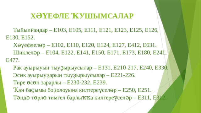 ХӘҮЕФЛЕ ҠУШЫМСАЛАР Тыйылғандар – Е103, Е105, Е111, Е121, Е123, Е125, Е126, Е130, Е152.  Хәүефлеләр – Е102, Е110, Е120, Е124, Е127, Е412, Е631. Шиклеләр – Е104, Е122, Е141, Е150, Е171, Е173, Е180, Е241, Е477.  Рак ауырыуын тыуҙырыусылар – Е131, Е210-217, Е240, Е330.  Эсәк ауырыуҙарын тыуҙырыусылар – Е221-226.  Тире өсөн зарарлы – Е230-232, Е239.  Ҡан баҫымы боҙолоуына килтереүселәр – Е250, Е251.  Тәндә төрлө тимгел барлыҡҡа килтереүселәр – Е311, Е312. 