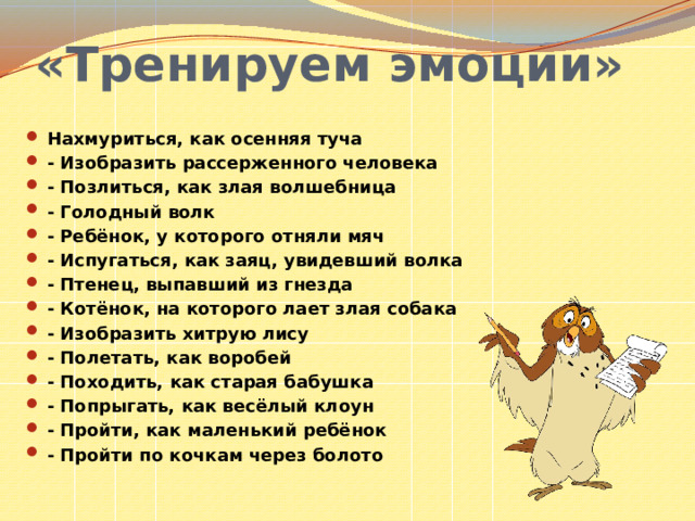 «Тренируем эмоции» Нахмуриться, как осенняя туча - Изобразить рассерженного человека - Позлиться, как злая волшебница - Голодный волк - Ребёнок, у которого отняли мяч - Испугаться, как заяц, увидевший волка - Птенец, выпавший из гнезда - Котёнок, на которого лает злая собака - Изобразить хитрую лису - Полетать, как воробей - Походить, как старая бабушка - Попрыгать, как весёлый клоун - Пройти, как маленький ребёнок - Пройти по кочкам через болото