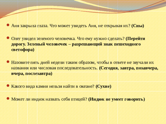 Аня закрыла глаза. Что может увидеть Аня, не открывая их?  (Сны) Олег увидел зеленого человечка. Что ему нужно сделать?  (Перейти дорогу. Зеленый человечек – разрешающий знак пешеходного светофора) Назовите пять дней недели таким образом, чтобы в ответе не звучали их названия или числовая последовательность.  (Сегодня, завтра, позавчера, вчера, послезавтра) Какого вида камни нельзя найти в океане?  (Сухие) Может ли индюк назвать себя птицей?  (Индюк не умеет говорить)