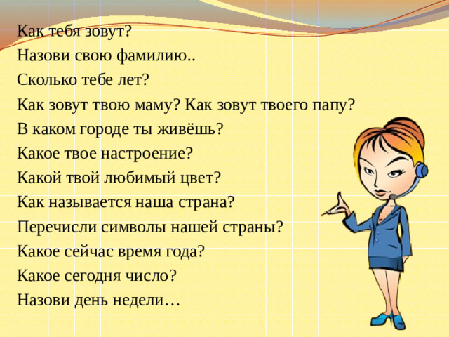 Как тебя зовут? Назови свою фамилию.. Сколько тебе лет? Как зовут твою маму? Как зовут твоего папу? В каком городе ты живёшь? Какое твое настроение? Какой твой любимый цвет? Как называется наша страна? Перечисли символы нашей страны? Какое сейчас время года? Какое сегодня число? Назови день недели…