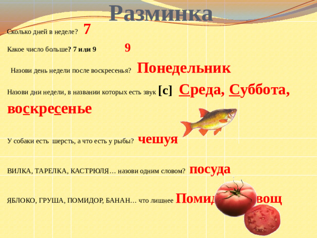 Разминка Сколько дней в неделе? 7 Какое число больше ? 7 или 9 9  Назови день недели после воскресенья? Понедельник Назови дни недели, в названии которых есть звук [с] С реда, С уббота, во с кре с енье У собаки есть шерсть, а что есть у рыбы? чешуя ВИЛКА, ТАРЕЛКА, КАСТРЮЛЯ… назови одним словом? посуда ЯБЛОКО, ГРУША, ПОМИДОР, БАНАН… что лишнее Помидор - овощ