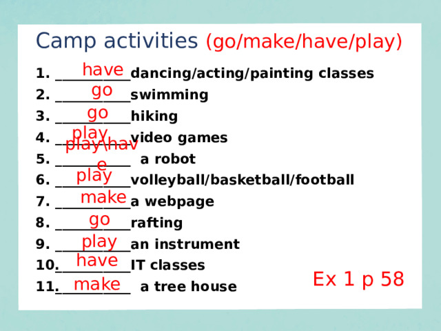 Camp activities  (go/make/have/play) have ___________dancing/acting/painting classes ___________swimming ___________hiking ___________video games ___________ a robot ___________volleyball/basketball/football ___________a webpage ___________rafting ___________an instrument ___________IT classes ___________ a tree house go go play play\have play make go play have Ex 1 p 58 make