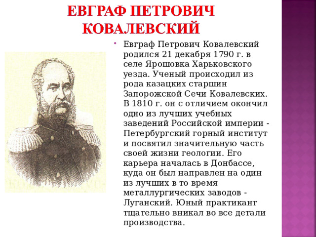 Евграф Петрович Ковалевский родился 21 декабря 1790 г. в селе Ярошовка Харьковского уезда. Ученый происходил из рода казацких старшин Запорожской Сечи Ковалевских. В 1810 г. он с отличием окончил одно из лучших учебных заведений Российской империи - Петербургский горный институт и посвятил значительную часть своей жизни геологии. Его карьера началась в Донбассе, куда он был направлен на один из лучших в то время металлургических заводов - Луганский. Юный практикант тщательно вникал во все детали производства.