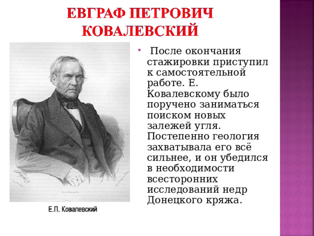 После окончания стажировки приступил к самостоятельной работе. Е. Ковалевскому было поручено заниматься поиском новых залежей угля. Постепенно геология захватывала его всё сильнее, и он убедился в необходимости всесторонних исследований недр Донецкого кряжа.