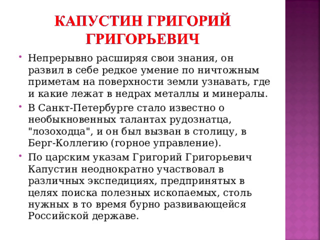 Непрерывно расширяя свои знания, он развил в себе редкое умение по ничтожным приметам на поверхности земли узнавать, где и какие лежат в недрах металлы и минералы. В Санкт-Петербурге стало известно о необыкновенных талантах рудознатца, 