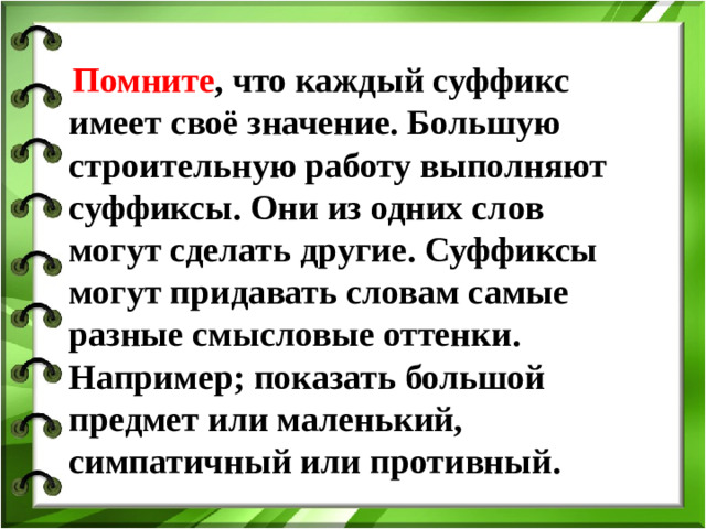 Помните , что каждый суффикс имеет своё значение. Большую строительную работу выполняют суффиксы. Они из одних слов могут сделать другие. Суффиксы могут придавать словам самые разные смысловые оттенки. Например; показать большой предмет или маленький, симпатичный или противный.