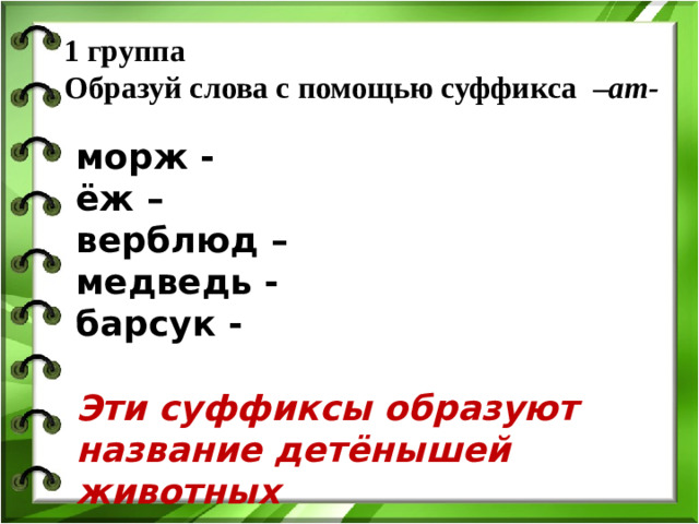 1 группа  Образуй слова с помощью суффикса  – ат-   морж - ёж – верблюд – медведь - барсук -  Эти суффиксы образуют название детёнышей животных