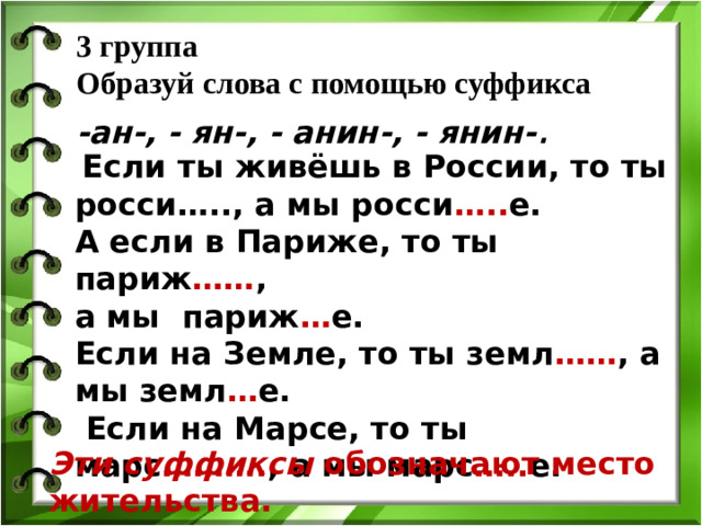 3 группа  Образуй слова с помощью суффикса   -ан-, - ян-, - анин-, - янин- .  Если ты живёшь в России, то ты росси….., а мы росси ….. е. А если в Париже, то ты париж …… , а мы париж … е. Если на Земле, то ты земл …… , а мы земл … е.  Если на Марсе, то ты марс ………. , а мы марс ….. е. Эти суффиксы обозначают место жительства.