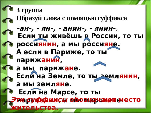 3 группа  Образуй слова с помощью суффикса   -ан-, - ян-, - анин-, - янин- .  Если ты живёшь в России, то ты росси янин , а мы росси ян е. А если в Париже, то ты париж анин , а мы париж ан е. Если на Земле, то ты земл янин , а мы земл ян е.  Если на Марсе, то ты марс ианин , а мы марс иан е. Эти суффиксы обозначают место жительства.