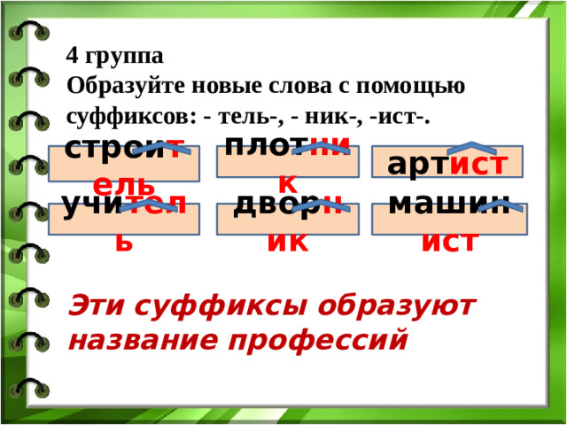 4 группа Образуйте новые слова с помощью суффиксов: - тель-, - ник-, -ист-. строи тель плот ник арт ист строи учи тель двор ник машин ист Эти суффиксы образуют название профессий