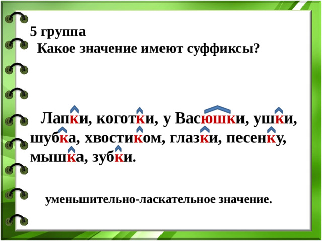 5 группа  Какое значение имеют суффиксы?     Лап к и, когот к и, у Вас юшк и, уш к и, шуб к а, хвости к ом, глаз к и, песен к у, мыш к а, зуб к и . уменьшительно-ласкательное значение.