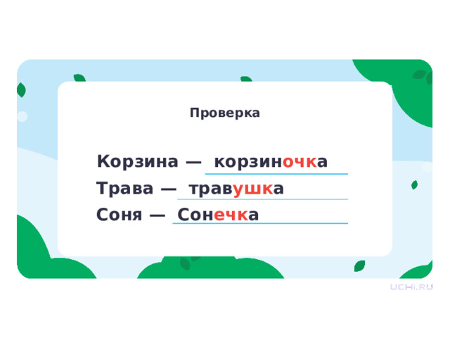 Проверка Проверка — Проверьте выполнение задания по образцу. — Что вы заметили во всех этих словах? Где находится эта часть слова? — Верно, новая часть слова находится во всех словах после корня и до окончания. — В каких словах находится новая часть слова? Давайте представим, что этой части не было бы. Что бы тогда случилось со словами, которые мы записали? Для чего нужна эта часть? — Вы правы, ребята! При помощи этой части образуются новые слова. Корзина — корзин очк а Трава — трав ушк а Соня — Сон ечк а