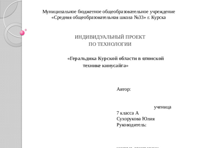 Муниципальное бюджетное общеобразовательное учреждение  «Средняя общеобразовательная школа №33» г. Курска ИНДИВИДУАЛЬНЫЙ ПРОЕКТ ПО ТЕХНОЛОГИИ  «Геральдика Курской области в японской  технике кинусайга» Автор: ученица 7 класса А Сухорукова Юлия Руководитель: учитель технологии Тутова Е. Л.