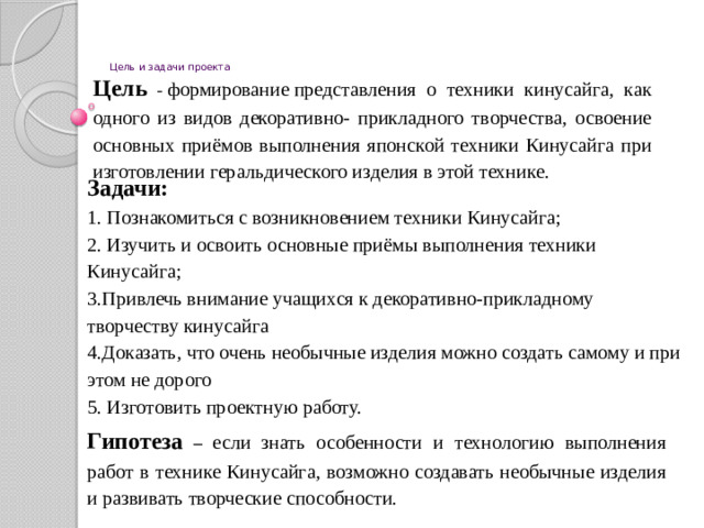 Цель и задачи проекта Цель -  формирование представления о техники кинусайга, как одного из видов декоративно- прикладного творчества, освоение основных приёмов выполнения японской техники Кинусайга при изготовлении геральдического изделия в этой технике. Задачи: 1. Познакомиться с возникновением техники Кинусайга; 2. Изучить и освоить основные приёмы выполнения техники Кинусайга; 3.Привлечь внимание учащихся к декоративно-прикладному творчеству кинусайга 4.Доказать, что очень необычные изделия можно создать самому и при этом не дорого 5. Изготовить проектную работу.    Гипотеза – если знать особенности и технологию выполнения работ в технике Кинусайга, возможно создавать необычные изделия и развивать творческие способности.  