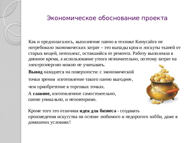 Экономическое обоснование проекта    Как и предполагалось, выполнение панно в технике Кинусайга не потребовало экономических затрат – это выпады кроя и лоскуты тканей от старых вещей, пеноплекс, оставшийся от ремонта. Работу выполняла в дневное время, а использование утюга незначительно, поэтому затрат на электроэнергию можно не учитывать.   Вывод находится на поверхности: с экономической  точки зрения изготовление такого панно выгоднее,  чем приобретение в торговых точках. А главное , изготовленное самостоятельно, панно уникально, и неповторимо. Кроме того это отличная идея для бизнеса - создавать произведения искусства на основе любимого и недорогого хобби, даже в домашних условиях!