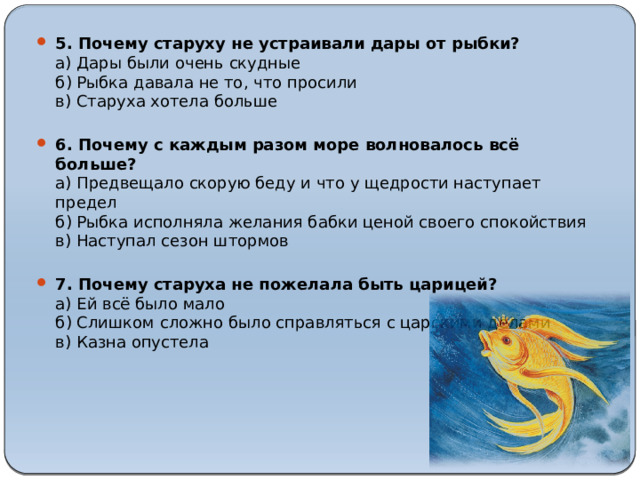 5. Почему старуху не устраивали дары от рыбки?  а) Дары были очень скудные  б) Рыбка давала не то, что просили  в) Старуха хотела больше   6. Почему с каждым разом море волновалось всё больше?  а) Предвещало скорую беду и что у щедрости наступает предел  б) Рыбка исполняла желания бабки ценой своего спокойствия  в) Наступал сезон штормов   7. Почему старуха не пожелала быть царицей?  а) Ей всё было мало  б) Слишком сложно было справляться с царскими делами  в) Казна опустела