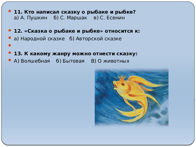 11. Кто написал сказку о рыбаке и рыбке?  а) А. Пушкин  б) С. Маршак  в) С. Есенин   12. «Сказка о рыбаке и рыбке» относится к: а) Народной сказке б) Авторской сказке   13. К какому жанру можно отнести сказку: А) Волшебная б) Бытовая В) О животных