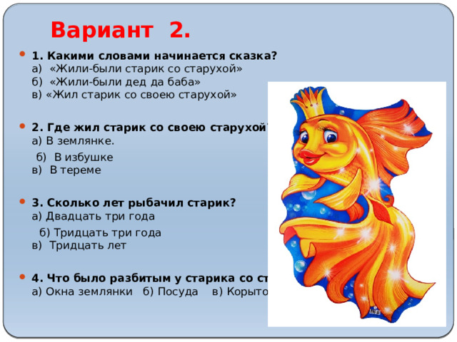 Вариант 2. 1. Какими словами начинается сказка?  а) «Жили-были старик со старухой»  б) «Жили-были дед да баба»  в) «Жил старик со своею старухой»   2. Где жил старик со своею старухой?  а) В землянке.  б) В избушке  в) В тереме   3. Сколько лет рыбачил старик?  а) Двадцать три года  б) Тридцать три года  в) Тридцать лет